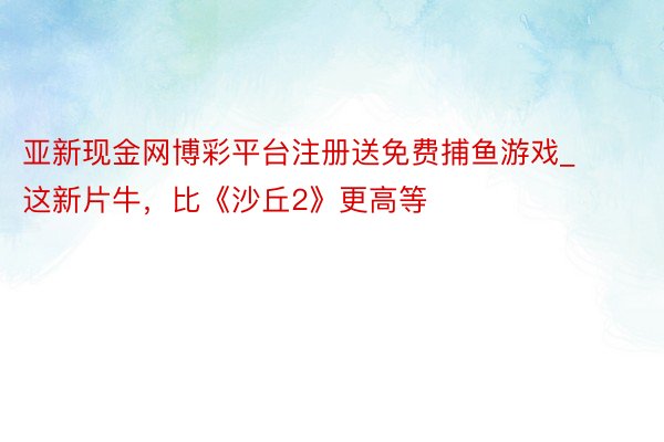 亚新现金网博彩平台注册送免费捕鱼游戏_这新片牛，比《沙丘2》更高等