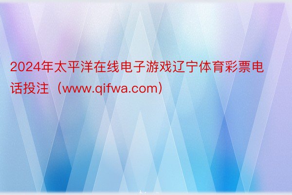 2024年太平洋在线电子游戏辽宁体育彩票电话投注（www.qifwa.com）