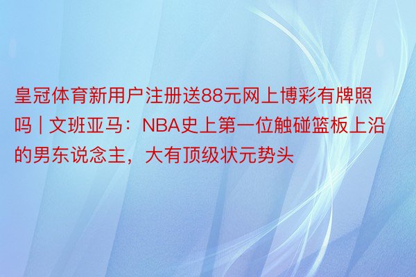 皇冠体育新用户注册送88元网上博彩有牌照吗 | 文班亚马：NBA史上第一位触碰篮板上沿的男东说念主，大有顶级状元势头