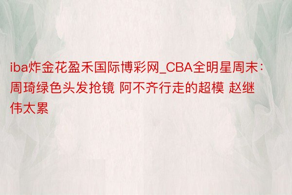iba炸金花盈禾国际博彩网_CBA全明星周末：周琦绿色头发抢镜 阿不齐行走的超模 赵继伟太累
