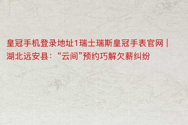 皇冠手机登录地址1瑞士瑞斯皇冠手表官网 | 湖北远安县：“云间”预约巧解欠薪纠纷