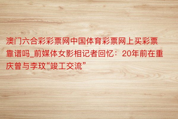 澳门六合彩彩票网中国体育彩票网上买彩票靠谱吗_前媒体女影相记者回忆：20年前在重庆曾与李玟“竣工交流”