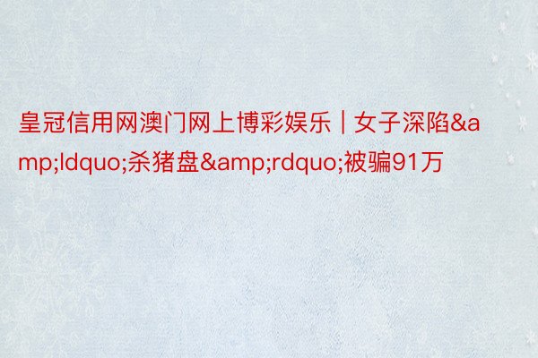 皇冠信用网澳门网上博彩娱乐 | 女子深陷&ldquo;杀猪盘&rdquo;被骗91万