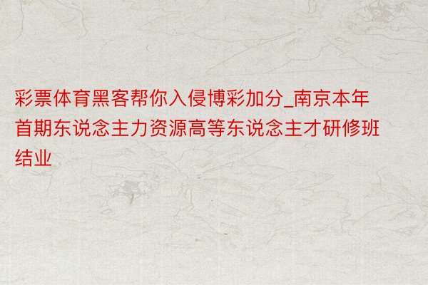 彩票体育黑客帮你入侵博彩加分_南京本年首期东说念主力资源高等东说念主才研修班结业