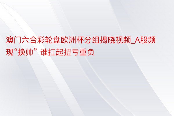 澳门六合彩轮盘欧洲杯分组揭晓视频_A股频现“换帅” 谁扛起扭亏重负
