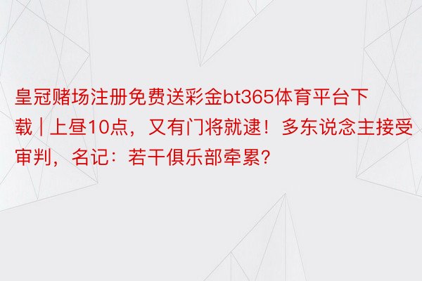 皇冠赌场注册免费送彩金bt365体育平台下载 | 上昼10点，又有门将就逮！多东说念主接受审判，名记：若干俱乐部牵累？