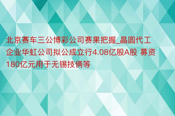 北京赛车三公博彩公司赛果把握_晶圆代工企业华虹公司拟公成立行4.08亿股A股 募资180亿元用于无锡技俩等