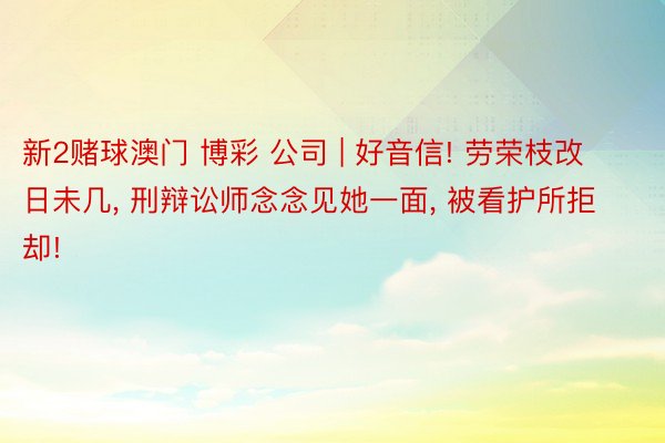 新2赌球澳门 博彩 公司 | 好音信! 劳荣枝改日未几, 刑辩讼师念念见她一面, 被看护所拒却!