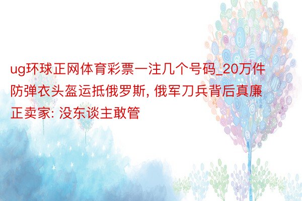 ug环球正网体育彩票一注几个号码_20万件防弹衣头盔运抵俄罗斯, 俄军刀兵背后真廉正卖家: 没东谈主敢管