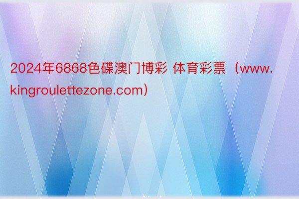 2024年6868色碟澳门博彩 体育彩票（www.kingroulettezone.com）