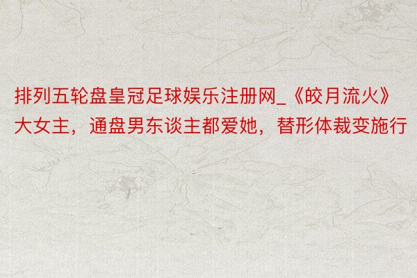 排列五轮盘皇冠足球娱乐注册网_《皎月流火》大女主，通盘男东谈主都爱她，替形体裁变施行