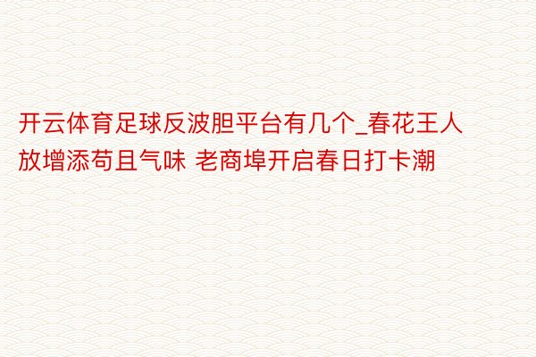 开云体育足球反波胆平台有几个_春花王人放增添苟且气味 老商埠开启春日打卡潮