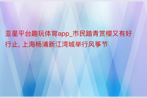 亚星平台趣玩体育app_市民踏青赏樱又有好行止, 上海杨浦新江湾城举行风筝节