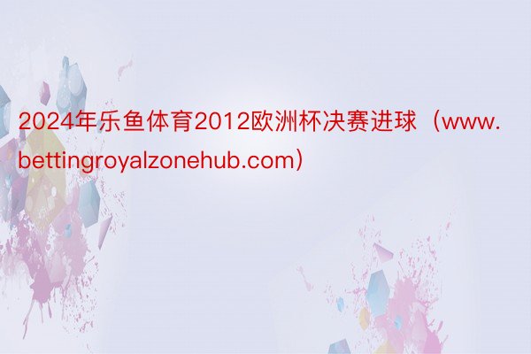2024年乐鱼体育2012欧洲杯决赛进球（www.bettingroyalzonehub.com）