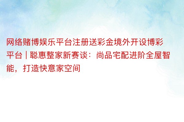 网络赌博娱乐平台注册送彩金境外开设博彩平台 | 聪惠整家新赛谈：尚品宅配进阶全屋智能，打造快意家空间