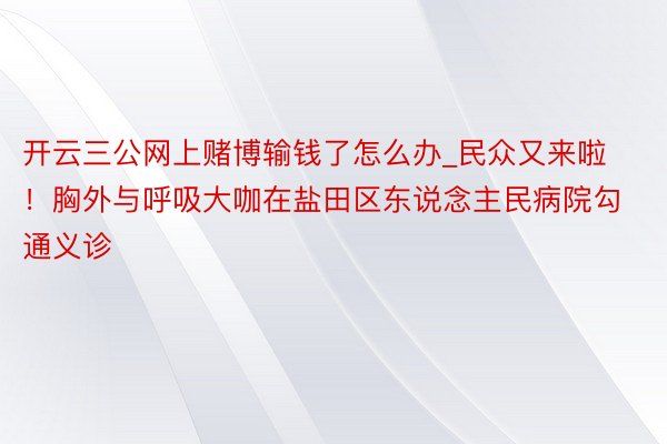 开云三公网上赌博输钱了怎么办_民众又来啦！胸外与呼吸大咖在盐田区东说念主民病院勾通义诊