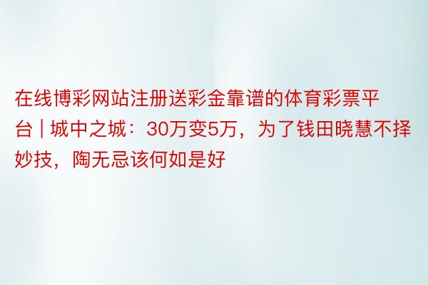 在线博彩网站注册送彩金靠谱的体育彩票平台 | 城中之城：30万变5万，为了钱田晓慧不择妙技，陶无忌该何如是好