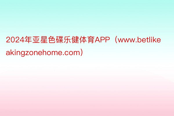 2024年亚星色碟乐健体育APP（www.betlikeakingzonehome.com）