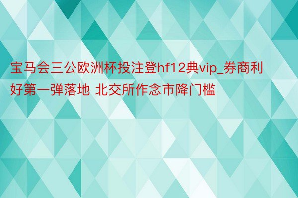 宝马会三公欧洲杯投注登hf12典vip_券商利好第一弹落地 北交所作念市降门槛