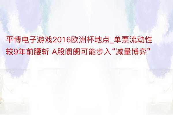 平博电子游戏2016欧洲杯地点_单票流动性较9年前腰斩 A股阛阓可能步入“减量博弈”