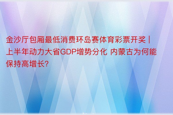 金沙厅包厢最低消费环岛赛体育彩票开奖 | 上半年动力大省GDP增势分化 内蒙古为何能保持高增长？