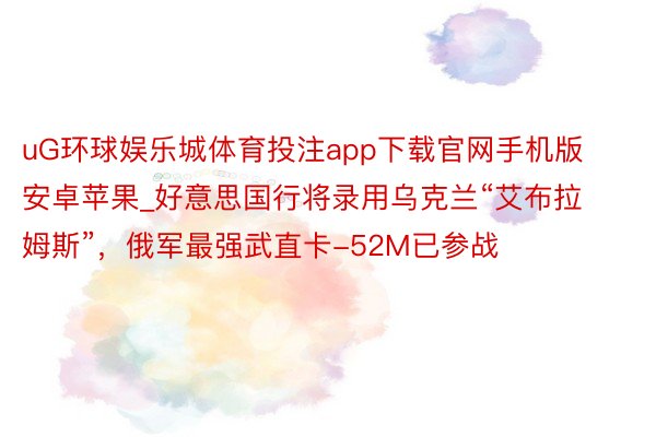 uG环球娱乐城体育投注app下载官网手机版安卓苹果_好意思国行将录用乌克兰“艾布拉姆斯”，俄军最强武直卡-52M已参战