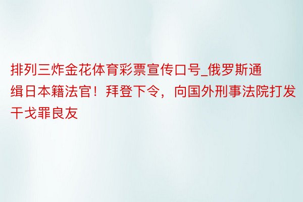 排列三炸金花体育彩票宣传口号_俄罗斯通缉日本籍法官！拜登下令，向国外刑事法院打发干戈罪良友