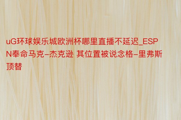 uG环球娱乐城欧洲杯哪里直播不延迟_ESPN奉命马克-杰克逊 其位置被说念格-里弗斯顶替