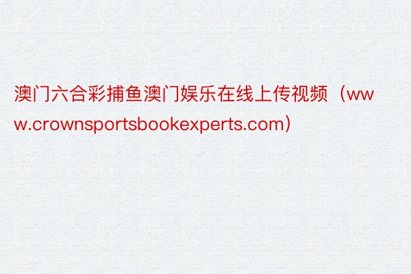 澳门六合彩捕鱼澳门娱乐在线上传视频（www.crownsportsbookexperts.com）