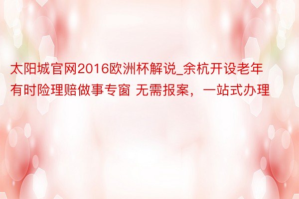 太阳城官网2016欧洲杯解说_余杭开设老年有时险理赔做事专窗 无需报案，一站式办理