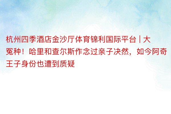 杭州四季酒店金沙厅体育锦利国际平台 | 大冤种！哈里和查尔斯作念过亲子决然，如今阿奇王子身份也遭到质疑