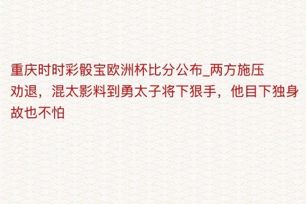 重庆时时彩骰宝欧洲杯比分公布_两方施压劝退，混太影料到勇太子将下狠手，他目下独身故也不怕