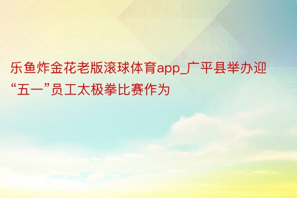乐鱼炸金花老版滚球体育app_广平县举办迎“五一”员工太极拳比赛作为
