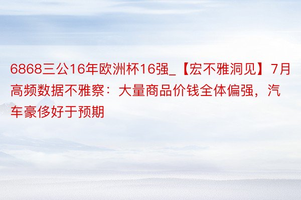 6868三公16年欧洲杯16强_【宏不雅洞见】7月高频数据不雅察：大量商品价钱全体偏强，汽车豪侈好于预期