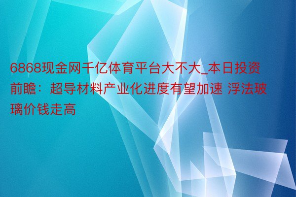 6868现金网千亿体育平台大不大_本日投资前瞻：超导材料产业化进度有望加速 浮法玻璃价钱走高