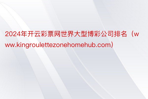 2024年开云彩票网世界大型博彩公司排名（www.kingroulettezonehomehub.com）