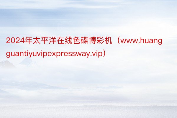 2024年太平洋在线色碟博彩机（www.huangguantiyuvipexpressway.vip）