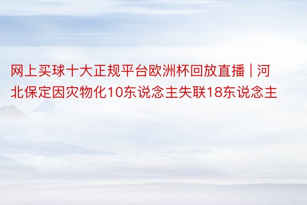 网上买球十大正规平台欧洲杯回放直播 | 河北保定因灾物化10东说念主失联18东说念主