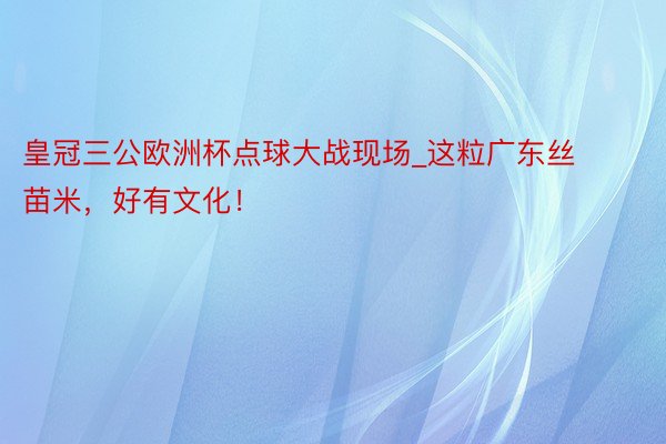 皇冠三公欧洲杯点球大战现场_这粒广东丝苗米，好有文化！