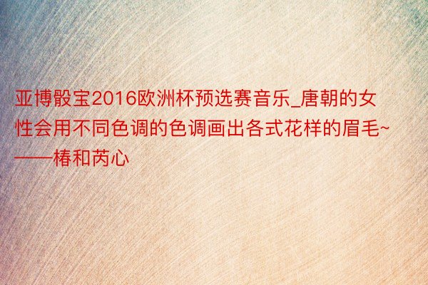 亚博骰宝2016欧洲杯预选赛音乐_唐朝的女性会用不同色调的色调画出各式花样的眉毛~——椿和芮心