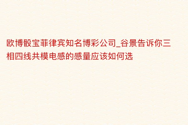 欧博骰宝菲律宾知名博彩公司_谷景告诉你三相四线共模电感的感量应该如何选