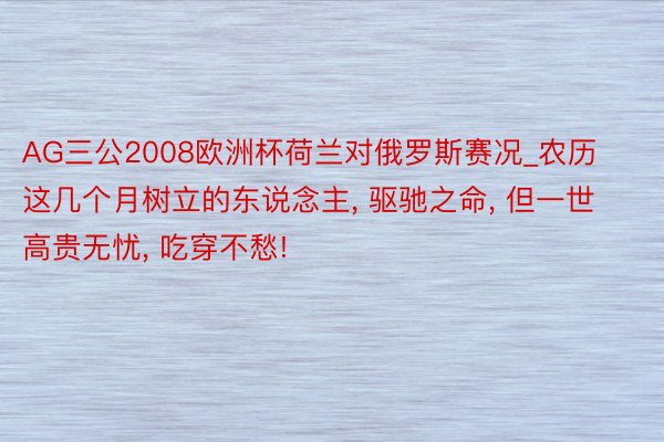 AG三公2008欧洲杯荷兰对俄罗斯赛况_农历这几个月树立的东说念主, 驱驰之命, 但一世高贵无忧, 吃穿不愁!