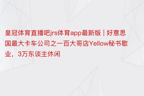 皇冠体育直播吧jrs体育app最新版 | 好意思国最大卡车公司之一百大哥店Yellow秘书歇业，3万东谈主休闲