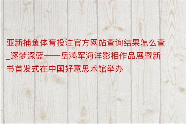 亚新捕鱼体育投注官方网站查询结果怎么查_逐梦深蓝——岳鸿军海洋影相作品展暨新书首发式在中国好意思术馆举办