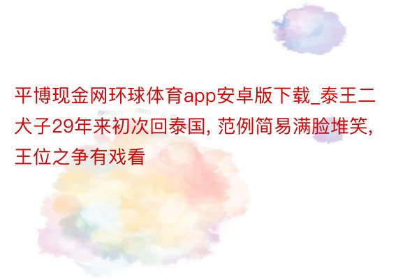 平博现金网环球体育app安卓版下载_泰王二犬子29年来初次回泰国, 范例简易满脸堆笑, 王位之争有戏看