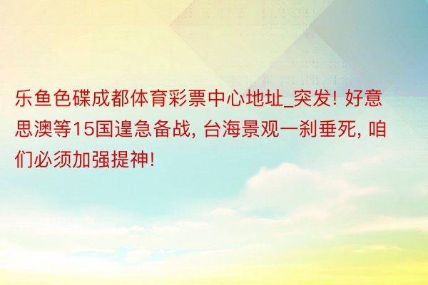 乐鱼色碟成都体育彩票中心地址_突发! 好意思澳等15国遑急备战， 台海景观一刹垂死， 咱们必须加强提神!