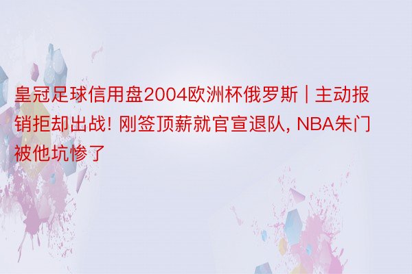 皇冠足球信用盘2004欧洲杯俄罗斯 | 主动报销拒却出战! 刚签顶薪就官宣退队, NBA朱门被他坑惨了