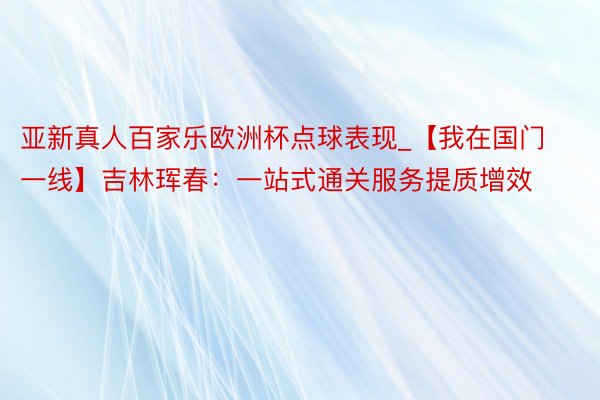 亚新真人百家乐欧洲杯点球表现_【我在国门一线】吉林珲春：一站式通关服务提质增效