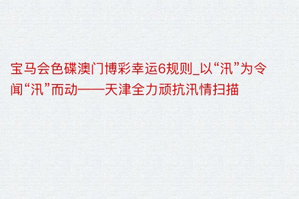 宝马会色碟澳门博彩幸运6规则_以“汛”为令 闻“汛”而动——天津全力顽抗汛情扫描