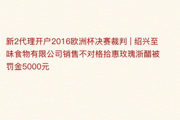 新2代理开户2016欧洲杯决赛裁判 | 绍兴至味食物有限公司销售不对格拾惠玫瑰浙醋被罚金5000元